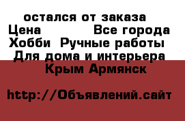 остался от заказа › Цена ­ 3 500 - Все города Хобби. Ручные работы » Для дома и интерьера   . Крым,Армянск